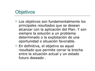 Objetivos Los objetivos son fundamentalmente los principales resultados que se desean alcanzar con la aplicación del Plan. Y son siempre la solución a un problema determinado o la explotación de una oportunidad o situación favorable. En definitiva, el objetivo es aquel resultado que permite cerrar la brecha entre la situación actual y un estado futuro deseado  .   