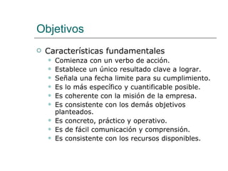 Objetivos Características fundamentales Comienza con un verbo de acción.  Establece un único resultado clave a lograr.  Señala una fecha limite para su cumplimiento.  Es lo más específico y cuantificable posible. Es coherente con la misión de la empresa.  Es consistente con los demás objetivos planteados. Es concreto, práctico y operativo.  Es de fácil comunicación y comprensión.  Es consistente con los recursos disponibles.  