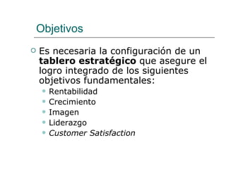 Objetivos Es necesaria la configuración de un  tablero estratégico  que asegure el logro integrado de los siguientes objetivos fundamentales:  Rentabilidad  Crecimiento  Imagen  Liderazgo  Customer Satisfaction 