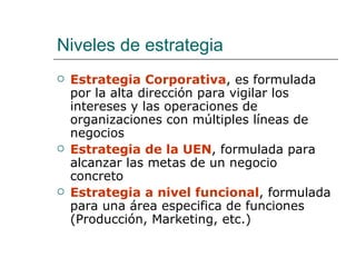 Niveles de estrategia Estrategia Corporativa , es formulada por la alta dirección para vigilar los intereses y las operaciones de organizaciones con múltiples líneas de negocios Estrategia de la UEN , formulada para alcanzar las metas de un negocio concreto Estrategia a nivel funcional , formulada para una área especifica de funciones (Producción, Marketing, etc.) 