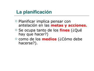 La planificación Planificar implica pensar con antelación en las  metas y acciones. Se ocupa tanto de los  fines   (¿Qué hay que hacer?) como de los  medios  (¿Cómo debe hacerse?). 