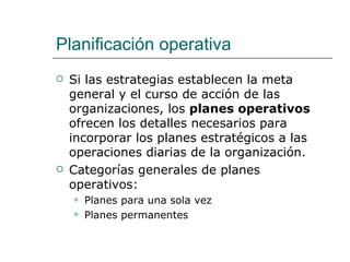 Planificación operativa Si las estrategias establecen la meta general y el curso de acción de las organizaciones, los  planes operativos  ofrecen los detalles necesarios para incorporar los planes estratégicos a las operaciones diarias de la organización. Categorías generales de planes operativos: Planes para una sola vez Planes permanentes 
