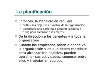 La planificación Entonces, la Planificación requiere: Definir los objetivos o metas de la organización Establecer una estrategia general (Camino o ruta) para alcanzar esas metas.  Da la dirección a los gerentes y a toda la organización. Cuando los empleados saben a donde va la organización y en que deben contribuir para alcanzar ese objetivo, pueden coordinar sus actividades, cooperar entre ellos y trabajar en equipos. 