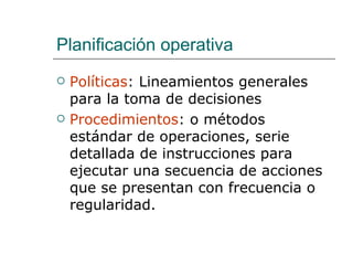 Planificación operativa Políticas : Lineamientos generales para la toma de decisiones Procedimientos : o métodos estándar de operaciones, serie detallada de instrucciones para ejecutar una secuencia de acciones que se presentan con frecuencia o regularidad. 
