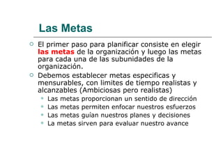 El primer paso para planificar consiste en elegir  las metas   de la organización y luego las metas para cada una de las subunidades de la organización. Debemos establecer metas especificas y mensurables, con limites de tiempo realistas y alcanzables (Ambiciosas pero realistas) Las metas proporcionan un sentido de dirección Las metas permiten enfocar nuestros esfuerzos Las metas guían nuestros planes y decisiones La metas sirven para evaluar nuestro avance Las Metas 