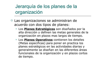 Jerarquía de los planes de la organización Las organizaciones se administran de acuerdo con dos tipos de planes: Los  Planes Estratégicos  son diseñados por la alta dirección y definen las metas generales de la organización en plazos mas largos de tiempo. Los  Planes Operativos  contienen los detalles (Metas especificas) para poner en practica los planes estratégicos en las actividades diarias y generalmente se diseñan en las diferentes áreas funcionales de la organización y en plazos cortos de tiempo. 