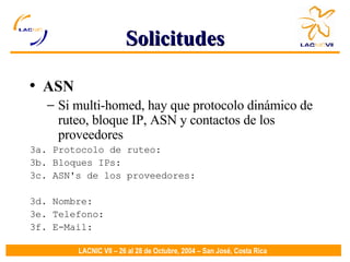 Solicitudes ASN Si multi-homed, hay que protocolo dinámico de ruteo, bloque IP, ASN y contactos de los proveedores 3a. Protocolo de ruteo:  3b. Bloques IPs:  3c. ASN's de los proveedores:  3d. Nombre:  3e. Telefono:  3f. E-Mail:  