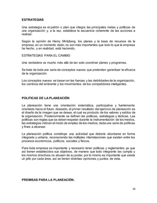 10
ESTRATEGIAS
Una estrategia es el patrón o plan que integra las principales metas y políticas de
una organización y, a la vez, establece la secuencia coherente de las acciones a
realizar.
Según la opinión de Henry Mintzberg, los planes y la base de recursos de la
empresa, en un momento dado, no son más importantes que todo lo que la empresa
ha hecho, y en realidad, está haciendo.
ESTRATEGIAS PARA EL CAMBIO
Una verdadera va mucho más allá de tan solo coordinar planes y programas.
Se trata de toda una serie de conceptos nuevos que pretenden garantizar la eficacia
de la organización.
Los conceptos nuevos se basan en las fuerzas y las debilidades de la organización,
los cambios del ambiente y los movimientos de los competidores inteligentes.
POLITICAS DE LA PLANEACIÓN
La planeación tiene una orientación sistemática, participativa y fuertemente
orientada hacia el futuro deseado, el primer resultado del ejercicio de planeación es
el diseño de la imagen que se desea, el cual es producto de los valores y estilos de
la organización. Posteriormente se definen las políticas, estrategias y tácticas. Las
políticas son reglas que se debenrespetar durante la instrumentación de los medios,
las estrategias indican el modo de empleo de los medios, dada una serie de políticas
y fines a alcanzar.
La planeación política constituye una actividad que debería abordarse en forma
integrada y unitaria, reconociendo las múltiples interrelaciones que existen entre los
procesos económicos, políticos, sociales y físicos.
Para toda empresa es importante y necesario tener políticas y reglamentos ya que
así tienen establecidos sus objetivos, de manera que todo integrante las cumpla y
los mismos directivos no abusen de su poder, por lo mismo es importante que exista
un jefe por cada área, así se tienen distintas opiniones y puntos de vista.
PREMISAS PARA LA PLANEACIÓN.
 