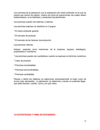 11
Las premisas de la planeación son la adaptación del medio ambiente en el cual se
espera que operen los planes, implica una serie de suposiciones, las cuales deben
fundamentarse en la habilidad y creatividad del planificador.
Las premisas pueden ser externas e internas
Las premisas externas se clasifican en 3 grupos
* El medio ambiente general
* El mercado de producto
* El mercado de los factores de producción
Las premisas internas.
Incluyen aspectos como inversiones de la empresa, equipos, estrategias,
propiedades e inventarios.
* Las premisas pueden ser cuantitativas cuando se expresan en términos numéricos
* Línea de producto
* Premisas incontrolables
* Premisas semicontrolables
* Premisas controlables
Planear y definir los objetivos es seleccionar anticipadamente el mejor curso de
acción para alcanzarlos. La planeación se determina a donde se pretende llegar,
que debe hacerse, cuando, como y en qué orden.
3.6 ESTRATEGIAS Y TOMA DE DECISIONES
 