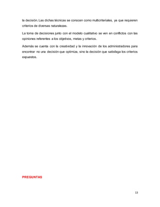 13
la decisión. Las dichas técnicas se conocen como multicriteriales, ya que requieren
criterios de diversas naturalezas.
La toma de decisiones junto con el modelo cualitativo se ven en conflictos con las
opiniones referentes a los objetivos, metas y criterios.
Además se cuenta con la creatividad y la innovación de los administradores para
encontrar no una decisión que optimiza, sino la decisión que satisfaga los criterios
expuestos.
PREGUNTAS
 