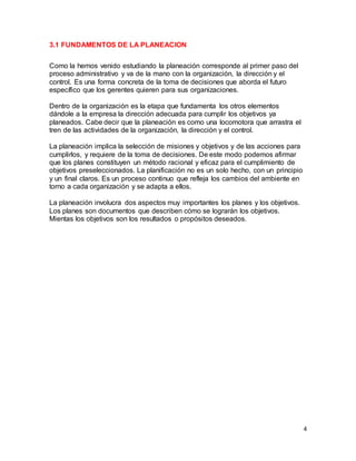 4
3.1 FUNDAMENTOS DE LA PLANEACION
Como la hemos venido estudiando la planeación corresponde al primer paso del
proceso administrativo y va de la mano con la organización, la dirección y el
control. Es una forma concreta de la toma de decisiones que aborda el futuro
específico que los gerentes quieren para sus organizaciones.
Dentro de la organización es la etapa que fundamenta los otros elementos
dándole a la empresa la dirección adecuada para cumplir los objetivos ya
planeados. Cabe decir que la planeación es como una locomotora que arrastra el
tren de las actividades de la organización, la dirección y el control.
La planeación implica la selección de misiones y objetivos y de las acciones para
cumplirlos, y requiere de la toma de decisiones. De este modo podemos afirmar
que los planes constituyen un método racional y eficaz para el cumplimiento de
objetivos preseleccionados. La planificación no es un solo hecho, con un principio
y un final claros. Es un proceso continuo que refleja los cambios del ambiente en
torno a cada organización y se adapta a ellos.
La planeación involucra dos aspectos muy importantes los planes y los objetivos.
Los planes son documentos que describen cómo se lograrán los objetivos.
Mientas los objetivos son los resultados o propósitos deseados.
 
