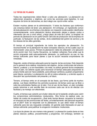 5
3.2 TIPOS DE PLANES
Todas las organizaciones deben llevar a cabo una planeación. La planeación es
seleccionar proyectos y objetivos, así como las acciones para lograrlos, lo cual
requiere de toma de decisiones, es decir elegir una opción entre varias.
Existen muchos planes en la administración. Y todos los factores que conforman
una empresa deben de tener una planeación. Sin embargo, un ingrediente común
de toda planeación es el tiempo y los planes con respecto a este pueden clasificarse
convenientemente como planeación táctica abarcando planes a plazos cortos e
intermedio (de uno a cinco años), y largo plazo de más de 5 años. La longitud de
periodo de planeación es en parte función del ciclo de producción de la empresa en
particular, la fluctuación de las ventas, de la estabilidad del patrón de servicio y de
los deseas de los altos gerentes.
El tiempo el principal ingrediente de todos los ejemplos de planeación. Su
reconocimiento en la planeación ha dado conceptos básicos, de los cuales aquí se
mencionarán unos pocos. Primero la planeación debe de anteceder a la ejecución
de la acción real. Con mucha frecuencia, se realizan esfuerzos fisco antes que la
acción propuesta esté adecuadamente planeada. La justificación es que no hay
tiempo suficiente para hacer planes o que la acción necesita emprenderse de
inmediato.
Segundo, existe el tiempo adecuado para la mayoría de las acciones. Esto depende
por lo general de la relativa importancia del objetivo, de las condiciones del entorno
interno y externo y si son favorables a la meta, la actitud general de los empleados
hacia el plan. Se obtiene ayuda para reconocer el tiempo adecuado preparando la
propia mente para ver hacia adelante, para anticipar cambios y puedan programarse
para futuros periodos. La planeación es útil en estos esfuerzos y a demás ayuda a
descubrir las oportunidades del presente y el futuro.
Tercero, el tiempo entra en el concepto de las fases, que forma parte de muchos
planes. Las fases identifican los periodos sucesivos de tiempo para que se lleve a
cabo las actividades fijadas por el plan. Con el uso de las fases, un plan complejo
puede reducirse a una sencilla fase de acciones cada una de la de efectúa con
facilidad y se maneja con efectividad.
Cuarto, el tiempo que cubierto por el plan debe de ser lo bastante amplio para cubrir
los compromisos administrativos involucrados. Otra forma de explicar esto, es
hablar de costos de recuperación ¿Qué tanto tiempo llevara recuperar la inversión
en el equipo en las promociones de venta y el entrenamiento del personal requerido
por el plan? Esto se responde con la planeación, la que debe incluir el tiempo
suficiente para dar una respuesta completa. Un gerente está interesado en usar un
tiempo suficiente para justificar la erogación monetaria involucrada.
Los tipos de planes de una manera más general. La planeación puede darse en tres
planes básicos: política, procedimientos y programas. Sin embargo, también se
 
