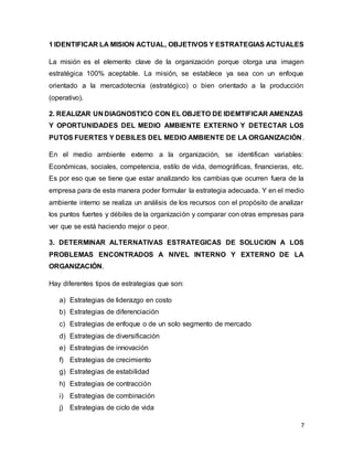 7
1 IDENTIFICAR LA MISION ACTUAL, OBJETIVOS Y ESTRATEGIAS ACTUALES
La misión es el elemento clave de la organización porque otorga una imagen
estratégica 100% aceptable. La misión, se establece ya sea con un enfoque
orientado a la mercadotecnia (estratégico) o bien orientado a la producción
(operativo).
2. REALIZAR UN DIAGNOSTICO CON EL OBJETO DE IDEMTIFICAR AMENZAS
Y OPORTUNIDADES DEL MEDIO AMBIENTE EXTERNO Y DETECTAR LOS
PUTOS FUERTES Y DEBILES DEL MEDIO AMBIENTE DE LA ORGANIZACIÓN.
En el medio ambiente externo a la organización, se identifican variables:
Económicas, sociales, competencia, estilo de vida, demográficas, financieras, etc.
Es por eso que se tiene que estar analizando los cambias que ocurren fuera de la
empresa para de esta manera poder formular la estrategia adecuada. Y en el medio
ambiente interno se realiza un análisis de los recursos con el propósito de analizar
los puntos fuertes y débiles de la organización y comparar con otras empresas para
ver que se está haciendo mejor o peor.
3. DETERMINAR ALTERNATIVAS ESTRATEGICAS DE SOLUCION A LOS
PROBLEMAS ENCONTRADOS A NIVEL INTERNO Y EXTERNO DE LA
ORGANIZACIÓN.
Hay diferentes tipos de estrategias que son:
a) Estrategias de liderazgo en costo
b) Estrategias de diferenciación
c) Estrategias de enfoque o de un solo segmento de mercado
d) Estrategias de diversificación
e) Estrategias de innovación
f) Estrategias de crecimiento
g) Estrategias de estabilidad
h) Estrategias de contracción
i) Estrategias de combinación
j) Estrategias de ciclo de vida
 