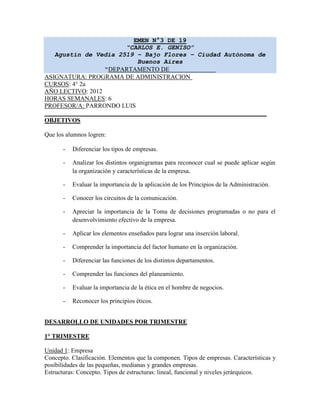 EMEN N°3 DE 19
                       “CARLOS E. GENISO”
   Agustín de Vedia 2519 – Bajo Flores – Ciudad Autónoma de
                          Buenos Aires
                  “DEPARTAMENTO DE
ASIGNATURA: PROGRAMA DE ADMINISTRACION
CURSOS: 4° 2a
AÑO LECTIVO: 2012
HORAS SEMANALES: 6
PROFESOR/A: PARRONDO LUIS

OBJETIVOS

Que los alumnos logren:

       -   Diferenciar los tipos de empresas.

       -   Analizar los distintos organigramas para reconocer cual se puede aplicar según
           la organización y características de la empresa.

       -   Evaluar la importancia de la aplicación de los Principios de la Administración.

       -   Conocer los circuitos de la comunicación.

       -   Apreciar la importancia de la Toma de decisiones programadas o no para el
           desenvolvimiento efectivo de la empresa.

       -   Aplicar los elementos enseñados para lograr una inserción laboral.

       -   Comprender la importancia del factor humano en la organización.

       -   Diferenciar las funciones de los distintos departamentos.

       -   Comprender las funciones del planeamiento.

       -   Evaluar la importancia de la ética en el hombre de negocios.

       -   Reconocer los principios éticos.


DESARROLLO DE UNIDADES POR TRIMESTRE

1° TRIMESTRE

Unidad 1: Empresa
Concepto. Clasificación. Elementos que la componen. Tipos de empresas. Características y
posibilidades de las pequeñas, medianas y grandes empresas.
Estructuras: Concepto. Tipos de estructuras: lineal, funcional y niveles jerárquicos.
 