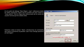 En el cuadro de dialogo “New Object – User”, rellemanos todos
los datos necesarios. Fijaos que el nombre de esta cuenta es
“oscar_admin”. Esto lo hago para diferenciarla de la cuenta de
usuario normal que he creado antes.
Pulsamos sobre el boton “Next”, introducimos la contraseña
dos veces y activamos la pestaña “User must change password
at next logon”.
 