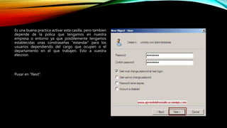 Es una buena practica activar esta casilla, pero tambien
depende de la polica que tengamos en nuestra
empresa o entorno ya que posiblemente tengamos
establecidas unas constraseñas “estandar” para los
usuarios dependiendo del cargo que ocupen o el
departamento en el que trabajen. Esto a vuestra
eleccion.
Pusar en “Next”.
 