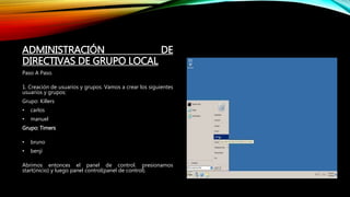 ADMINISTRACIÓN DE
DIRECTIVAS DE GRUPO LOCAL
Paso A Paso.
1. Creación de usuarios y grupos. Vamos a crear los siguientes
usuarios y grupos:
Grupo: Killers
• carlos
• manuel
Grupo: Timers
• bruno
• benji
Abrimos entonces el panel de control. presionamos
start(inicio) y luego panel control(panel de control).
 