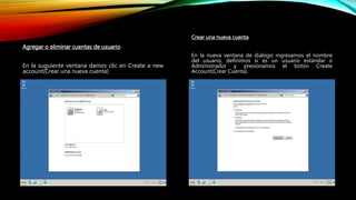 Agregar o eliminar cuentas de usuario
En la suguiente ventana damos clic en Create a new
account(Crear una nueva cuenta)
Crear una nueva cuenta
En la nueva ventana de dialogo ingresamos el nombre
del usuario, definimos si es un usuario estándar o
Administrador y presionamos el botón Create
Account(Crear Cuenta).
 