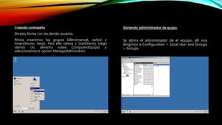 Creando contraseña
De esta forma con los demás usuarios.
Ahora crearemos los grupos killers(manuel, carlos) y
timers(bruno, benji). Para ello vamos a Start(Inicio), luego
damos clic derecho sobre Computer(Equipo) y
seleccionamos la opcion Manage(Administrar).
Abriendo administrador de quipo.
Se abrira el administrador de el equipo, alli nos
dirigimos a Configuration > Local User and Groups
> Groups.
 