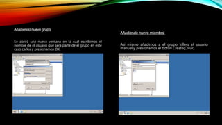 Añadiendo nuevo grupo
Se abrirá una nueva ventana en la cual escribimos el
nombre de el usuario que será parte de el grupo en este
caso carlos y presionamos OK.
Añadiendo nuevo miembro
Asi mismo añadimos a el grupo killers el usuario
manuel y presionamos el boton Create(Crear).
 