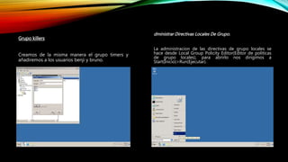 Grupo killers
Creamos de la misma manera el grupo timers y
añadiremos a los usuarios benji y bruno.
dministrar Directivas Locales De Grupo.
La administracion de las directivas de grupo locales se
hace desde Local Group Policity Editor(Editor de politicas
de grupo locales), para abrirlo nos dirigimos a
Start(Inicio)>Run(Ejecutar).
 