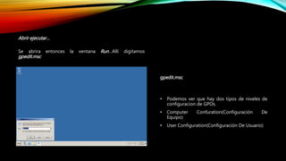 Abrir ejecutar…
Se abrira entonces la ventana Run…Alli digitamos
gpedit.msc
gpedit.msc
• Podemos ver que hay dos tipos de niveles de
configuracion de GPOs.
• Computer Confuration(Configuración De
Equipo)
• User Configuration(Configuración De Usuario)
 