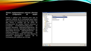 Primero implementaremos entonces directivas
de configuracion de equipo.
Vamos a aplicar una directiva para que la
vigencia máxima de la contraseña para todos
los usuarios de la máquina sea de 15 días. Para
ello vamos a navegar por las GPOs de
Configuración de equipo. Vamos entonces a
Computer Confiration(Configuración de
Equipo)>Windows Settings(Configuración de
Windows)>Security Settings(Configuración de
Seguridad)>Account Policies(Directivas de
Cuenta)>Password Policy(Directivas de
Contraseña), damos doble clic sobre Maximum
password age(Vigencia máxima de la
contraseña), por defecto son 42 dias.
 