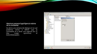 Maximum password age(Vigencia máxima
de la contraseña)
Se abrira una ventana de dialogo en la cual
podemos vamos a definir que la
contraseña va a tener una vigencia de 15
dias. Luego oprimimos el
botonOK(Aceptar).
 