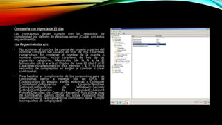 Contraseña con vigencia de 15 días
Las contraseñas deben cumplir con los requisitos de
complejidad por defecto de Windows server ¿Cuáles son estos
requerimientos
Los Requerimientos son:
• No contener el nombre de cuenta del usuario o partes del
nombre completo del usuario en más de dos caracteres
consecutivos No contener el nombre de la cuenta o
nombre completo. Incluir caracteres de tres de las
siguientes categorías: Mayúsculas (de la A a la Z)
Minúsculas (de la a a la z) Dígitos de base 10 (del 0 al 9)
Caracteres no alfanuméricos (por ejemplo, !, $, #, %) Estos
requisitos de complejidad se exigen al cambiar o crear
contraseñas.
• Para habilitar el cumplimiento de los parametros para las
contraseñas vamos a navegar por las GPOs de
Configuración de equipo. Vamos entonces a Computer
Confiration(Configuración de Equipo)>Windows
Settings(Configuración de Windows)>Security
Settings(Configuración de Seguridad)>Account
Policies(Directivas de Cuenta)>Password Policy(Directivas
de Contraseña), damos doble clic sobre Password must
meetcomplexity requirements(La contraseña debe cumplir
los requisitos de complejidad).
 