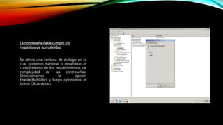 La contraseña debe cumplir los
requisitos de complejidad
Se abrira una ventana de dialogo en la
cual podemos habilitar o desabilitar el
cumplimiento de los requerimientos de
complejidad de las contraseñas.
Seleccionamos la opcion
Enable(Habilitar) y luego oprimimos el
boton OK(Aceptar).
 