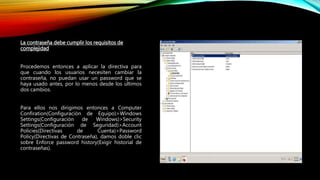 La contraseña debe cumplir los requisitos de
complejidad
Procedemos entonces a aplicar la directiva para
que cuando los usuarios necesiten cambiar la
contraseña, no puedan usar un password que se
haya usado antes, por lo menos desde los últimos
dos cambios.
Para ellos nos dirigimos entonces a Computer
Confiration(Configuración de Equipo)>Windows
Settings(Configuración de Windows)>Security
Settings(Configuración de Seguridad)>Account
Policies(Directivas de Cuenta)>Password
Policy(Directivas de Contraseña), damos doble clic
sobre Enforce password history(Exigir historial de
contraseñas).
 