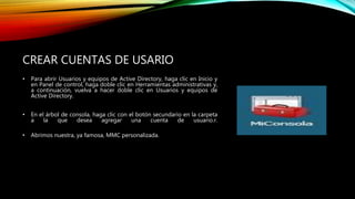 CREAR CUENTAS DE USARIO
• Para abrir Usuarios y equipos de Active Directory, haga clic en Inicio y
en Panel de control, haga doble clic en Herramientas administrativas y,
a continuación, vuelva a hacer doble clic en Usuarios y equipos de
Active Directory.
• En el árbol de consola, haga clic con el botón secundario en la carpeta
a la que desea agregar una cuenta de usuario.r.
• Abrimos nuestra, ya famosa, MMC personalizada.
 