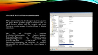 Historial de las dos ultimas contraseñas usadas
Ahora aplicaremos una directiva para que los usuarios
del grupo Killers puedan apagar la máquina una vez
hayan iniciado sesión, pero los usuarios del grupo
Timers no puedan apagar el equipo (Desde el sistema
operativo).
Para ello nos dirigimos a Computer
Confiration(Configuración de Equipo)>Windows
Settings(Configuración de Windows)>Security
Settings(Configuración de Seguridad)>Local
Policies(Directivas locales)>User rights
Assignments(Asignacion de derechos de usuario),
damos doble clic sobre Shutdown the system(Apagar el
sistema).
 