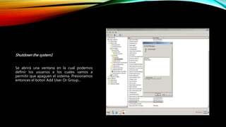 Shutdown the system1
Se abrirá una ventana en la cual podemos
definir los usuarios a los cuales vamos a
permitir que apaguen el sistema. Presionamos
entonces el boton Add User Or Group…
 