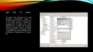 Add User Or Group…
Se abrira una ventana en la cual
podemos simplemente copiar el
nombre de los usuarios o los grupos
a los cuales vamos a permitir el
apagado de el sistema, por ende
permitiremos a todos los usuarios
menos a el grupo Timers. Por ende
solo agregaremos a el grupo killers
y dejaremos los administradores de
el sistema. Presionamos el boton
OK.
 