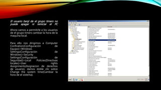 El usuario benji de el grupo timers no
puede apagar ni reiniciar el PC
Ahora vamos a permitirle a los usuarios
de el grupo timers cambiar la hora de la
maquina local.
Para ello nos dirigimos a Computer
Confiration(Configuración de
Equipo)>Windows
Settings(Configuración de
Windows)>Security
Settings(Configuración de
Seguridad)>Local Policies(Directivas
locales)>User rights
Assignments(Asignacion de derechos
de usuario), damos doble clic sobre
Change the system time(Cambiar la
hora de el sistema).
 