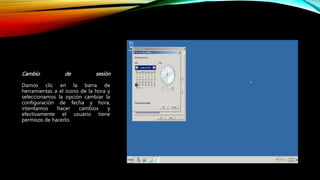 Cambio de sesión
Damos clic en la barra de
herramientas a el icono de la hora y
seleccionamos la opción cambiar la
configuración de fecha y hora,
intentamos hacer cambios y
efectivamente el usuario tiene
permisos de hacerlo.
 