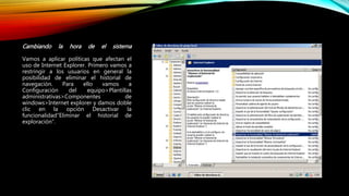 Cambiando la hora de el sistema
Vamos a aplicar políticas que afectan el
uso de Internet Explorer. Primero vamos a
restringir a los usuarios en general la
posibilidad de eliminar el historial de
navegación. Para ello vamos a
Configuración del equipo>Plantillas
administrativas>Componentes de
windows>Internet explorer y damos doble
clic en la opción Desactivar la
funcionalidad”Eliminar el historial de
exploración”.
 