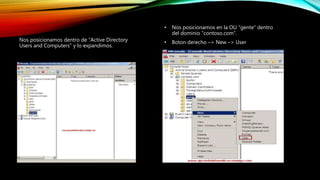Nos posicionamos dentro de “Active Directory
Users and Computers” y lo expandimos.
• Nos posicionamos en la OU “gente” dentro
del dominio “contoso.com”.
• Boton derecho –> New –> User
 