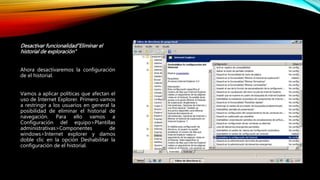 Desactivar funcionalidad”Eliminar el
historial de exploración”
Ahora desactivaremos la configuración
de el historial.
Vamos a aplicar políticas que afectan el
uso de Internet Explorer. Primero vamos
a restringir a los usuarios en general la
posibilidad de eliminar el historial de
navegación. Para ello vamos a
Configuración del equipo>Plantillas
administrativas>Componentes de
windows>Internet explorer y damos
doble clic en la opción Deshabilitar la
configuración de el historial.
 