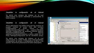 Desabilitar la configuración de el historial
Se abrirá una ventana de dialogo en la cual
seleccionamos la opción Habilitada y presionamos el
botón aceptar.
Desabilitar la configuración de el historial
Ahora aplicaremos una política para que los usuarios no
puedan cambiar el proxy. Para ello primero
configuraremos el proxy, vamos a User
Configuration(Configuración de usuario)>Windows
Settings( Configuración de windows)>Internet explorer
Maintenance(Mantenimiento de Internet
explorer)>Connection(Conexión) y damos doble clic en
Proxy Settings(Configuracion de los servidores proxy).
Se abrirá una ventana de dialogo en la cual
seleccionamos la casilla Enable proxy settings(Habilitar
configuracion de proxy) y configuramos el proxy y los
puertos. Al terminar presionamos el botón OK(aceptar).
 