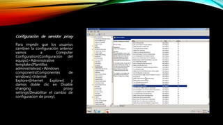 Configuración de servidor proxy
Para impedir que los usuarios
cambien la configuración anterior
vamos a Computer
Configuration(Configuración del
equipo)>Administrative
templates(Plantillas
administrativas)>Windows
components(Componentes de
windows)>Internet
Explorer(Internet Explorer) y
damos doble clic en Disable
changing proxy
settings(Desabilitar el cambio de
configuracion de proxy).
 
