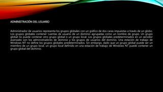 ADMINISTRACIÓN DEL USUARIO
Administrador de usuarios representa los grupos globales con un gráfico de dos caras impuestas a través de un globo.
Los grupos globales contener cuentas de usuario de un dominio agrupadas como un nombre de grupo. Un grupo
global no puede contener otro grupo global o un grupo local. Los grupos globales predeterminados en un servidor
avanzado son los administradores de dominio y los grupos de usuarios del dominio. Una estación de trabajo de
Windows NT no define los grupos globales predeterminados. Sin embargo, dado que un grupo global puede ser un
miembro de un grupo local, un grupo local definido en una estación de trabajo de Windows NT puede contener un
grupo global del dominio.
 