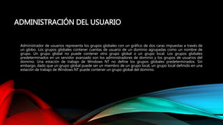 ADMINISTRACIÓN DEL USUARIO
Administrador de usuarios representa los grupos globales con un gráfico de dos caras impuestas a través de
un globo. Los grupos globales contener cuentas de usuario de un dominio agrupadas como un nombre de
grupo. Un grupo global no puede contener otro grupo global o un grupo local. Los grupos globales
predeterminados en un servidor avanzado son los administradores de dominio y los grupos de usuarios del
dominio. Una estación de trabajo de Windows NT no define los grupos globales predeterminados. Sin
embargo, dado que un grupo global puede ser un miembro de un grupo local, un grupo local definido en una
estación de trabajo de Windows NT puede contener un grupo global del dominio.
 