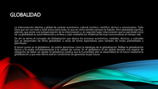 GLOBALIDAD
La interconección efectiva y global de carácter económico, cultural, turístico, científico, técnico y comunicativo. Todo
tiene que ver con todo y todo actúa sobre todo, lo que en cierto sentido siempre he habido. Pero globalidad significa,
además, que existe una autopercepción de la interconexión y, en segundo lugar interconexión que es percibida como
tal. La globalidad es autorreferencial y se lleva a cabo mediante los modernas técnicas comunicativas en tiempo real.
De ahí se deriva el concepto de Globalización que abarca los procesos económicos, mediales, técnicos, y culturales
que se desprenden de dicha globalidad, a veces de forma espontánea, pero también de modo premeditado y
planificado.
El tercer punto es el globalismo. Se podría denominar como la ideología de la globalización. Refleja la globalización
fáctica y la exalta simultáneamente a la calidad de norma. En el globalismo el ser global deviene una especie de
obligación de deber ser global. El globalismo predica que la humanidad sólo se desarrollará en el futuro mediante la
globalización y que esta ultima esta en condiciones de garantizar la paz futura.
 