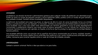 LOCALIDAD
Localidad es una división territorial o administrativa genérica para cualquier núcleo de población con identidad propia.
Puede ser tanto un núcleo de pequeño tamaño y pocos habitantes (aldea, pueblo) como un núcleo de gran tamaño y
muy poblado (ciudad). También existen localidades despobladas.
La definición de localidad varía según los países, en algunos de ellos la unión de varias localidades forma una entidad
política o jurisdiccional como, por ejemplo, un municipio. También es posible que tal entidad política se forme con una
única localidad. Una u otra cosa suelen estar determinadas por factores geográficos (como el grado depoblamiento
concentrado o poblamiento disperso que exista sobre el espacio geográfico, a su vez influido por factores físicos y
humanos), factores históricos (por ejemplo, en España, la forma en que se produjo la repoblación en la Edad Media) o
factores políticos.
Una localidad definida como una porción de la superficie de la tierra caracterizada por la forma, cantidad, tamaño y
proximidad entre sí de ciertos objetos físicos artificiales fijos (edificios) y por ciertas modificaciones artificiales del suelo
(calles), necesarias para conectar aquellos entre sí, suele ser la base de unidades censales.
UNIVERSALIDAD
Calidad o carácter universal. Hecho o idea que abarca o es para todos.
 
