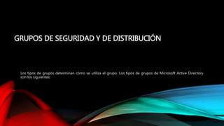 GRUPOS DE SEGURIDAD Y DE DISTRIBUCIÓN
Los tipos de grupos determinan cómo se utiliza el grupo. Los tipos de grupos de Microsoft Active Directory
son los siguientes:
 