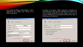 Al pulsar en el boton “Next” pasamos a introducir la
contraseña para este usuario y activamos la casilla “User
must change password at next logon” para que el
usuario establezca su contraseña la primera vez que se
identifique en el dominio.
En el cuado de dialogo “New Object – User”,
rellenamos los campos que vemos en la
captura siguiente:
 