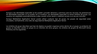 Aunque a las identidades especiales se les pueden conceder derechos y permisos para los recursos, las pertenencias
de identidades especiales no se pueden ver ni modificar. Las identidades especiales no tienen ámbitos de grupo. Los
usuarios son asignados automáticamente a ellas cuando inician sesión u obtienen acceso a un recurso concreto.
Aunque WebSphere Application Server pueda utilizar cualquier tipo de grupo, los grupos de seguridad están
vinculados, normalmente, a los roles de seguridad de WebSphere Application Server.
Los ámbitos de grupo describen qué tipo de objetos se pueden organizar juntos dentro de un grupo. La anidación de
grupos se describe cuándo un grupo es un miembro de otros grupos. Los ámbitos de grupos de Microsoft Active
Directory son los siguientes:
 