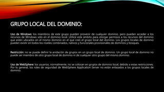 Uso de Windows: los miembros de este grupo pueden provenir de cualquier dominio, pero pueden acceder a los
recursos de Windows sólo en el dominio local. Utilice este ámbito para otorgar permisos a los recursos del dominio
que estén ubicados en el mismo dominio en el que creó el grupo local del dominio. Los grupos locales de dominio
pueden existir en todos los niveles combinados, nativos y funcionales provisionales de dominios y bosques.
Restricción: no se puede definir la anidación de grupos en un grupo local de dominio. Un grupo local de dominio no
puede ser miembro de otro grupo local de dominio ni de cualquier otro grupo del mismo dominio.
Uso de WebSphere: los usuarios, normalmente, no se colocan en grupos de dominio local, debido a estas restricciones.
Por lo general, los roles de seguridad de WebSphere Application Server no están enlazados a los grupos locales de
dominio.
GRUPO LOCAL DEL DOMINIO:
 